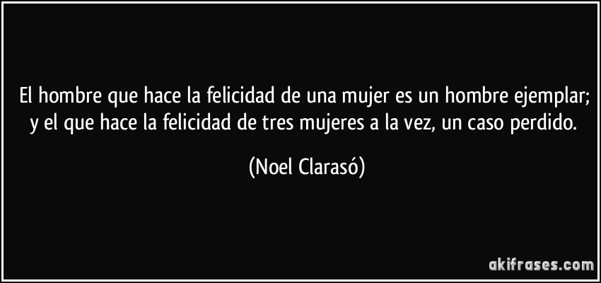 El hombre que hace la felicidad de una mujer es un hombre ejemplar; y el que hace la felicidad de tres mujeres a la vez, un caso perdido. (Noel Clarasó)