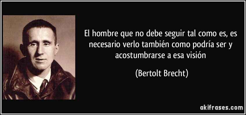 El hombre que no debe seguir tal como es, es necesario verlo también como podría ser y acostumbrarse a esa visión (Bertolt Brecht)