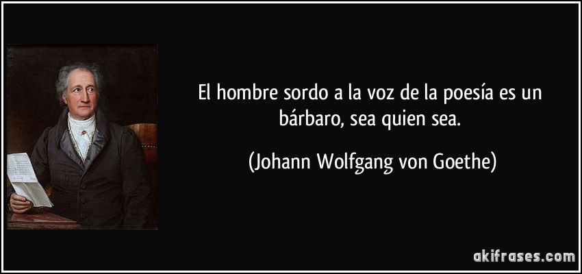 El hombre sordo a la voz de la poesía es un bárbaro, sea quien sea. (Johann Wolfgang von Goethe)