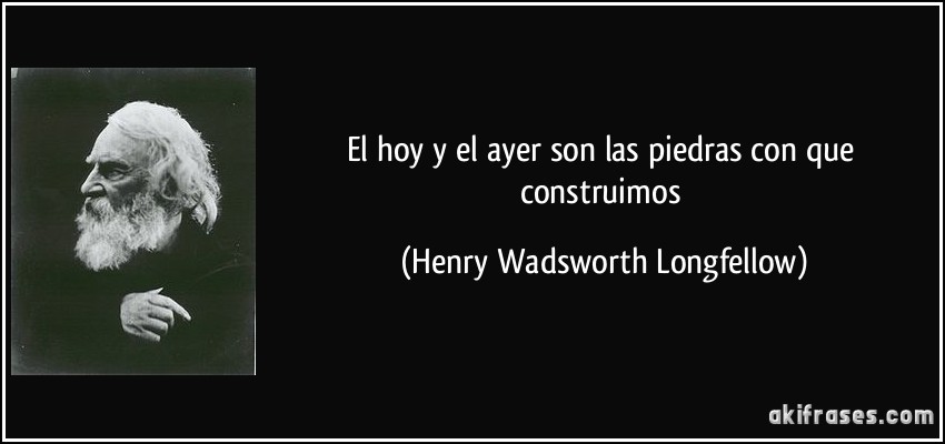 El hoy y el ayer son las piedras con que construimos (Henry Wadsworth Longfellow)