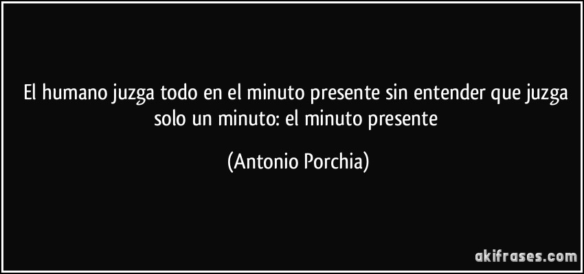 El humano juzga todo en el minuto presente sin entender que juzga solo un minuto: el minuto presente (Antonio Porchia)