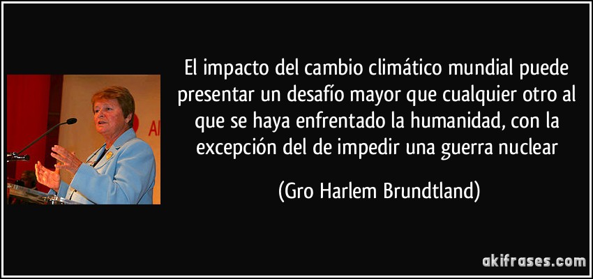 El impacto del cambio climático mundial puede presentar un desafío mayor que cualquier otro al que se haya enfrentado la humanidad, con la excepción del de impedir una guerra nuclear (Gro Harlem Brundtland)