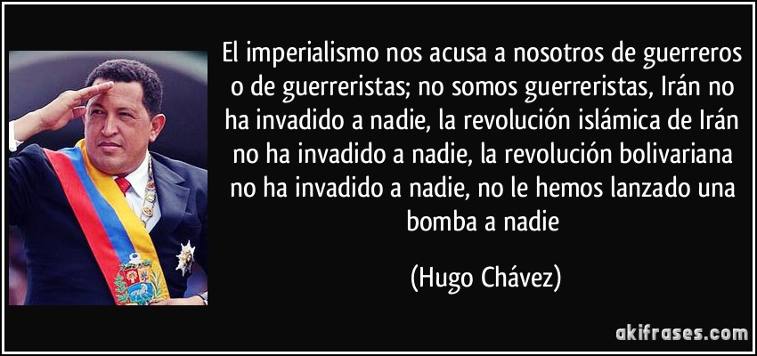 El imperialismo nos acusa a nosotros de guerreros o de guerreristas; no somos guerreristas, Irán no ha invadido a nadie, la revolución islámica de Irán no ha invadido a nadie, la revolución bolivariana no ha invadido a nadie, no le hemos lanzado una bomba a nadie (Hugo Chávez)