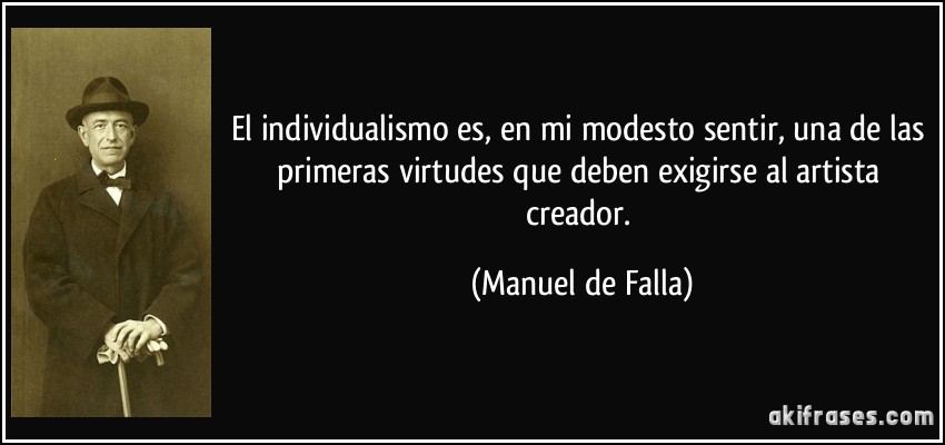 El individualismo es, en mi modesto sentir, una de las primeras virtudes que deben exigirse al artista creador. (Manuel de Falla)