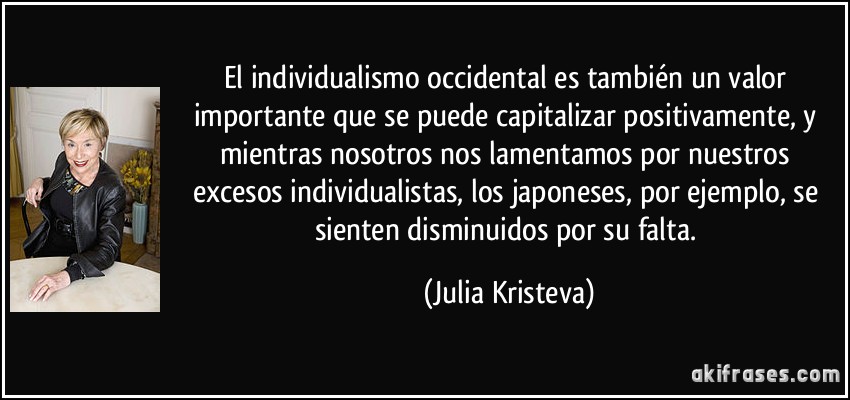 El individualismo occidental es también un valor importante que se puede capitalizar positivamente, y mientras nosotros nos lamentamos por nuestros excesos individualistas, los japoneses, por ejemplo, se sienten disminuidos por su falta. (Julia Kristeva)