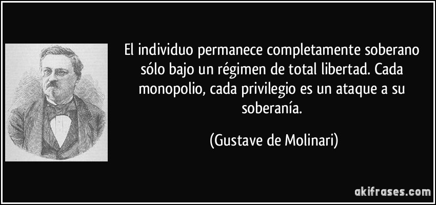 El individuo permanece completamente soberano sólo bajo un régimen de total libertad. Cada monopolio, cada privilegio es un ataque a su soberanía. (Gustave de Molinari)