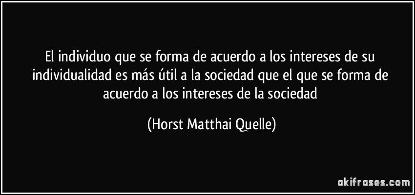 El individuo que se forma de acuerdo a los intereses de su individualidad es más útil a la sociedad que el que se forma de acuerdo a los intereses de la sociedad (Horst Matthai Quelle)