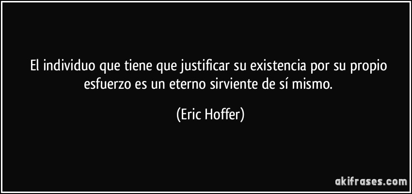 El individuo que tiene que justificar su existencia por su propio esfuerzo es un eterno sirviente de sí mismo. (Eric Hoffer)