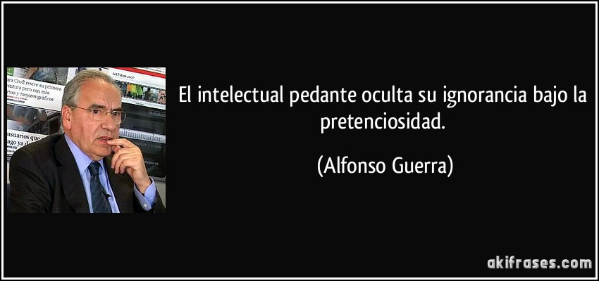 El intelectual pedante oculta su ignorancia bajo la pretenciosidad. (Alfonso Guerra)