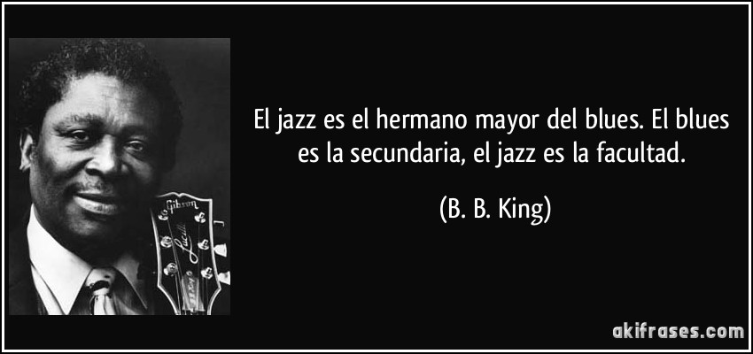 El jazz es el hermano mayor del blues. El blues es la secundaria, el jazz es la facultad. (B. B. King)
