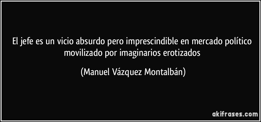 El jefe es un vicio absurdo pero imprescindible en mercado político movilizado por imaginarios erotizados (Manuel Vázquez Montalbán)