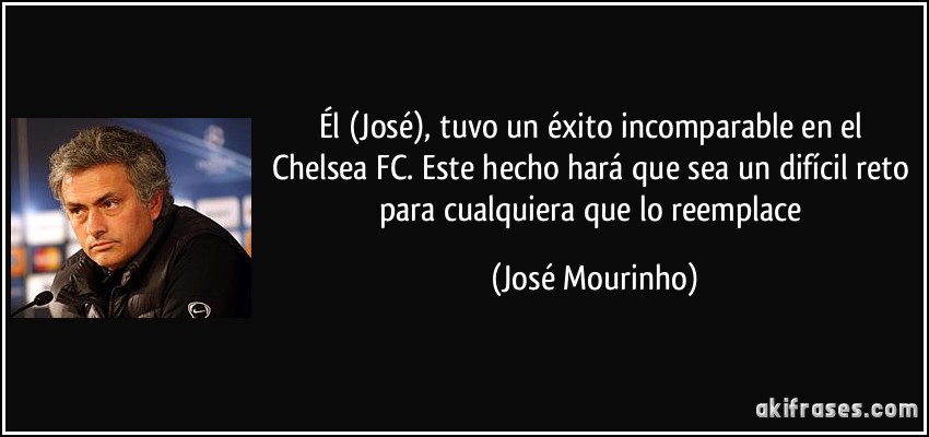 Él (José), tuvo un éxito incomparable en el Chelsea FC. Este hecho hará que sea un difícil reto para cualquiera que lo reemplace (José Mourinho)