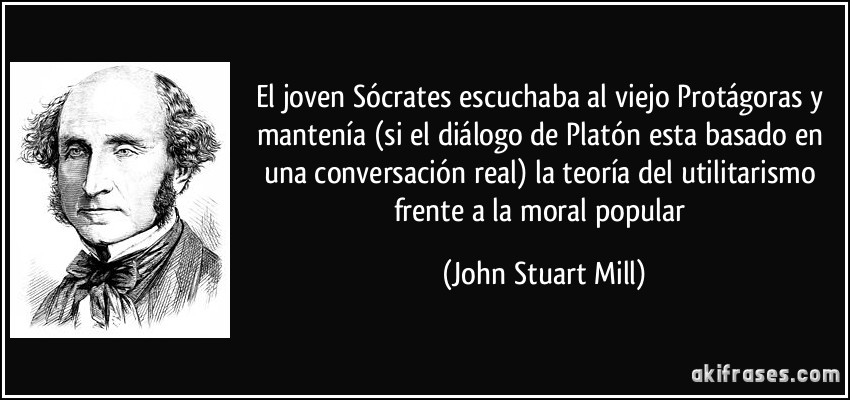 El joven Sócrates escuchaba al viejo Protágoras y mantenía (si el diálogo de Platón esta basado en una conversación real) la teoría del utilitarismo frente a la moral popular (John Stuart Mill)