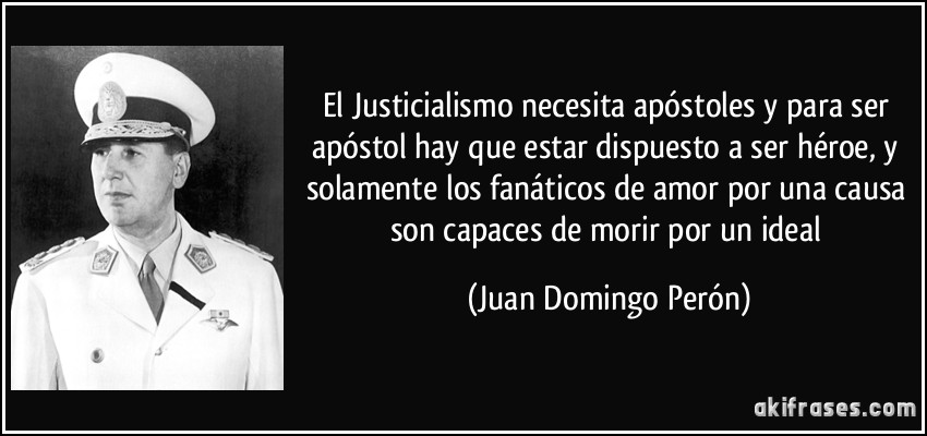 El Justicialismo necesita apóstoles y para ser apóstol hay que estar dispuesto a ser héroe, y solamente los fanáticos de amor por una causa son capaces de morir por un ideal (Juan Domingo Perón)