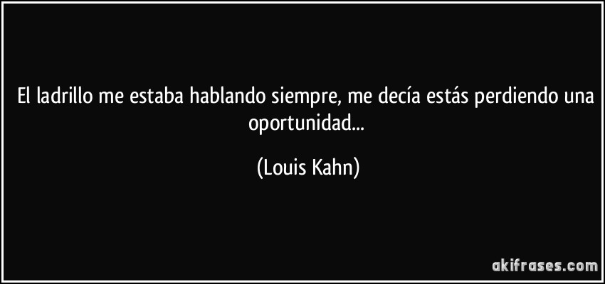 El ladrillo me estaba hablando siempre, me decía estás perdiendo una oportunidad... (Louis Kahn)