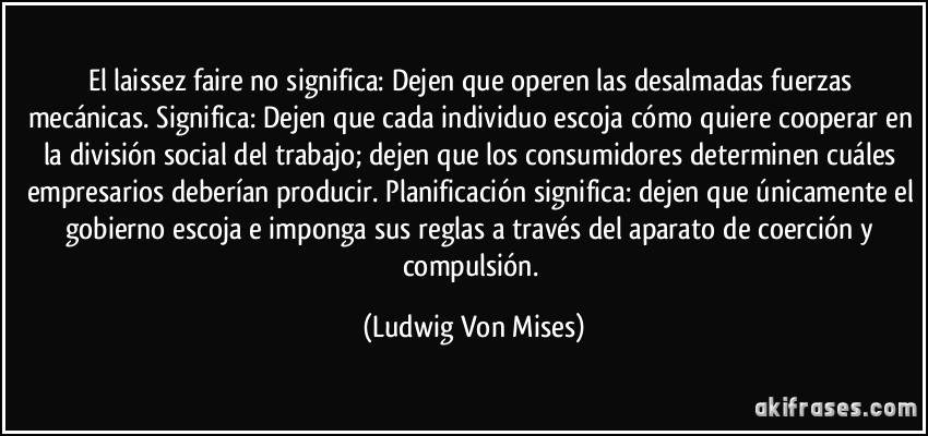 El laissez faire no significa: Dejen que operen las desalmadas fuerzas mecánicas. Significa: Dejen que cada individuo escoja cómo quiere cooperar en la división social del trabajo; dejen que los consumidores determinen cuáles empresarios deberían producir. Planificación significa: dejen que únicamente el gobierno escoja e imponga sus reglas a través del aparato de coerción y compulsión. (Ludwig Von Mises)