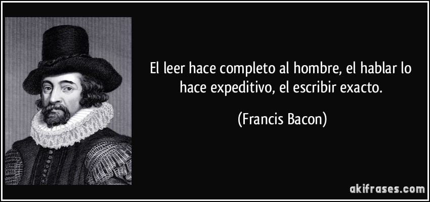 El leer hace completo al hombre, el hablar lo hace expeditivo, el escribir exacto. (Francis Bacon)