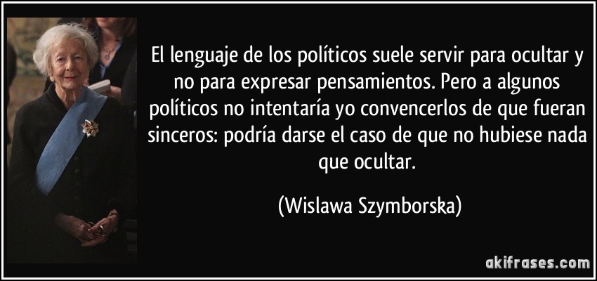 El lenguaje de los políticos suele servir para ocultar y no para expresar pensamientos. Pero a algunos políticos no intentaría yo convencerlos de que fueran sinceros: podría darse el caso de que no hubiese nada que ocultar. (Wislawa Szymborska)