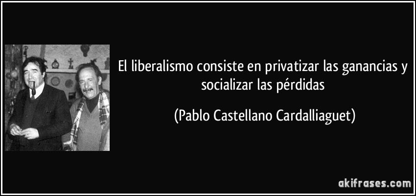 El liberalismo consiste en privatizar las ganancias y socializar las pérdidas (Pablo Castellano Cardalliaguet)
