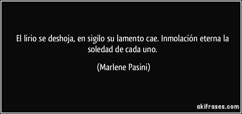 El lirio se deshoja, en sigilo su lamento cae. Inmolación eterna la soledad de cada uno. (Marlene Pasini)