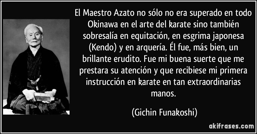 El Maestro Azato no sólo no era superado en todo Okinawa en el arte del karate sino también sobresalía en equitación, en esgrima japonesa (Kendo) y en arquería. Él fue, más bien, un brillante erudito. Fue mi buena suerte que me prestara su atención y que recibiese mi primera instrucción en karate en tan extraordinarias manos. (Gichin Funakoshi)