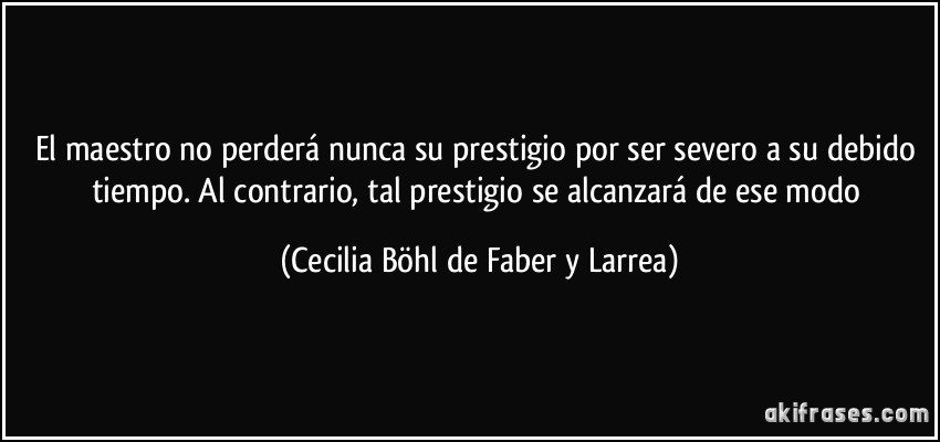 El maestro no perderá nunca su prestigio por ser severo a su debido tiempo. Al contrario, tal prestigio se alcanzará de ese modo (Cecilia Böhl de Faber y Larrea)