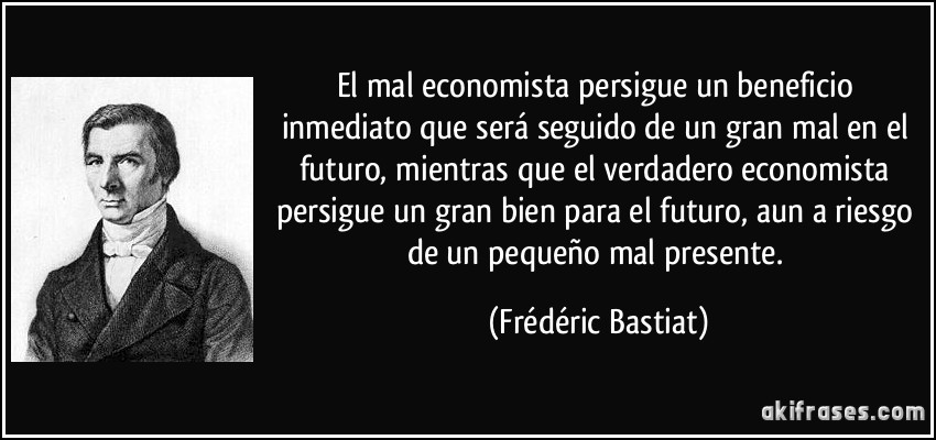 El mal economista persigue un beneficio inmediato que será seguido de un gran mal en el futuro, mientras que el verdadero economista persigue un gran bien para el futuro, aun a riesgo de un pequeño mal presente. (Frédéric Bastiat)