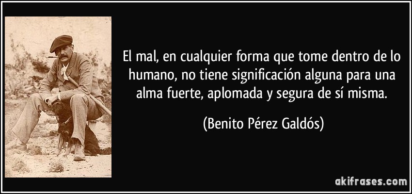 El mal, en cualquier forma que tome dentro de lo humano, no tiene significación alguna para una alma fuerte, aplomada y segura de sí misma. (Benito Pérez Galdós)