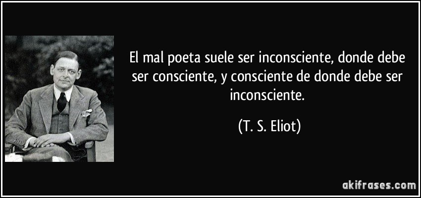 El mal poeta suele ser inconsciente, donde debe ser consciente, y consciente de donde debe ser inconsciente. (T. S. Eliot)