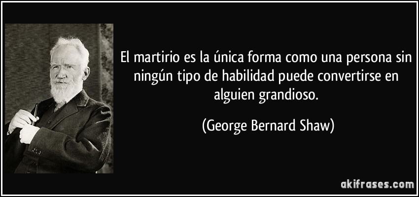 El martirio es la única forma como una persona sin ningún tipo de habilidad puede convertirse en alguien grandioso. (George Bernard Shaw)