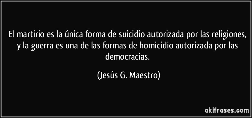 El martirio es la única forma de suicidio autorizada por las religiones, y la guerra es una de las formas de homicidio autorizada por las democracias. (Jesús G. Maestro)