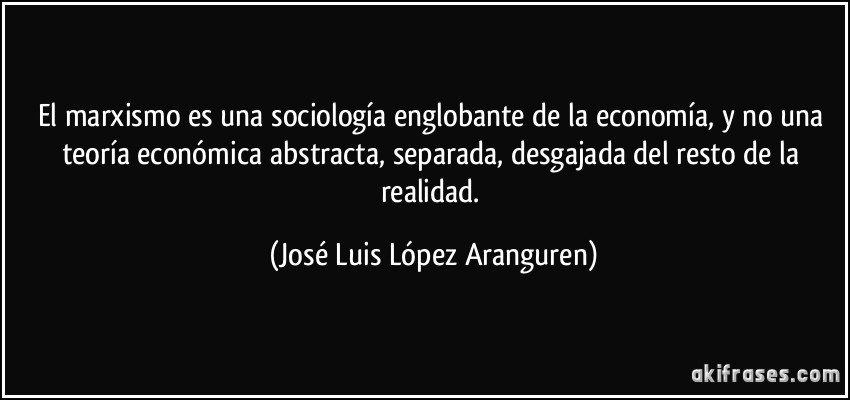 El marxismo es una sociología englobante de la economía, y no una teoría económica abstracta, separada, desgajada del resto de la realidad. (José Luis López Aranguren)