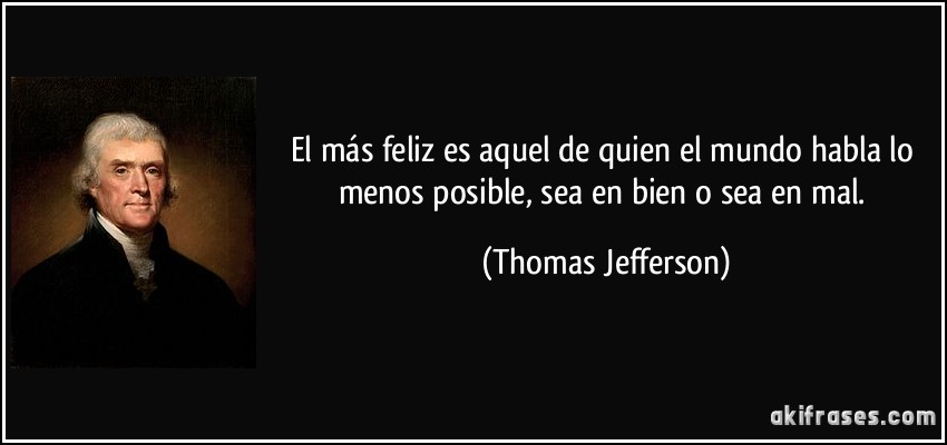 El más feliz es aquel de quien el mundo habla lo menos posible, sea en bien o sea en mal. (Thomas Jefferson)
