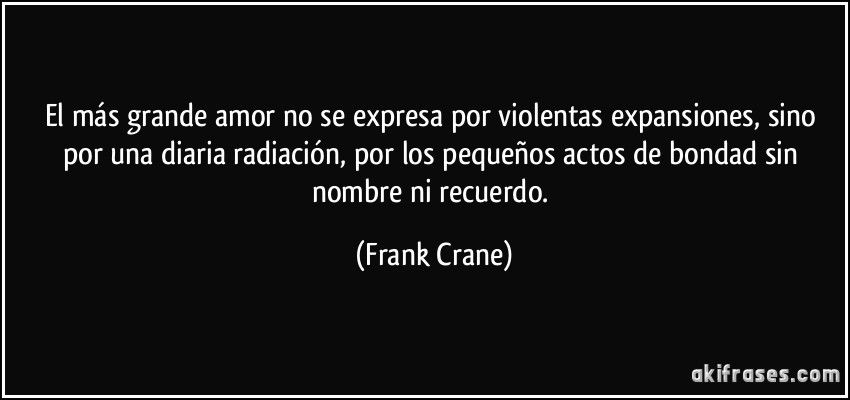 El más grande amor no se expresa por violentas expansiones, sino por una diaria radiación, por los pequeños actos de bondad sin nombre ni recuerdo. (Frank Crane)