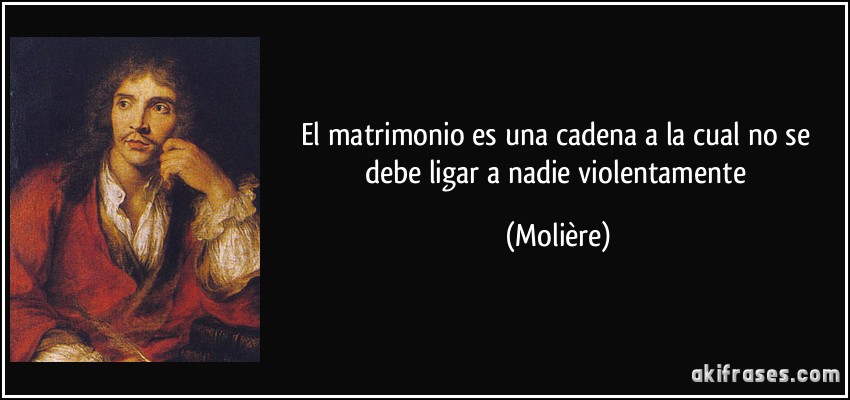 El matrimonio es una cadena a la cual no se debe ligar a nadie violentamente (Molière)