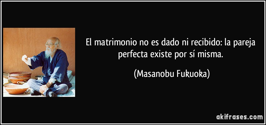 El matrimonio no es dado ni recibido: la pareja perfecta existe por sí misma. (Masanobu Fukuoka)