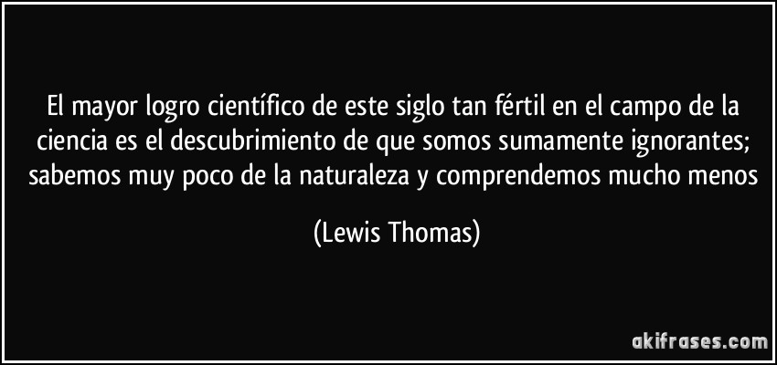El mayor logro científico de este siglo tan fértil en el campo de la ciencia es el descubrimiento de que somos sumamente ignorantes; sabemos muy poco de la naturaleza y comprendemos mucho menos (Lewis Thomas)