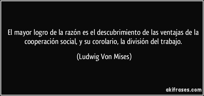 El mayor logro de la razón es el descubrimiento de las ventajas de la cooperación social, y su corolario, la división del trabajo. (Ludwig Von Mises)