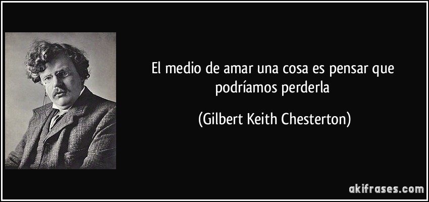 El medio de amar una cosa es pensar que podríamos perderla (Gilbert Keith Chesterton)