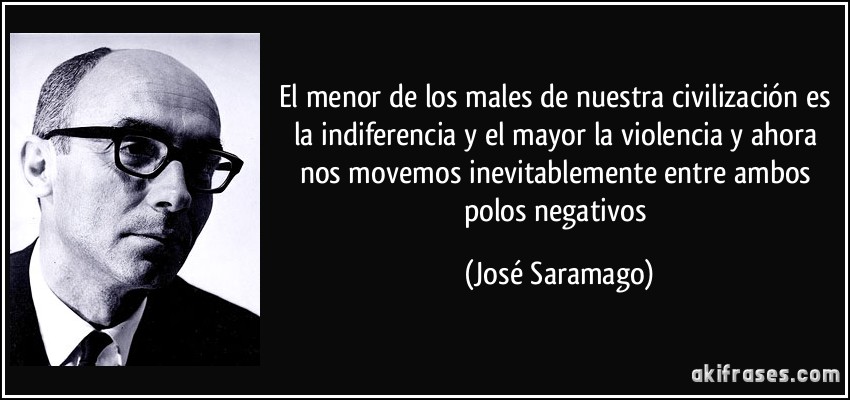 El menor de los males de nuestra civilización es la indiferencia y el mayor la violencia y ahora nos movemos inevitablemente entre ambos polos negativos (José Saramago)