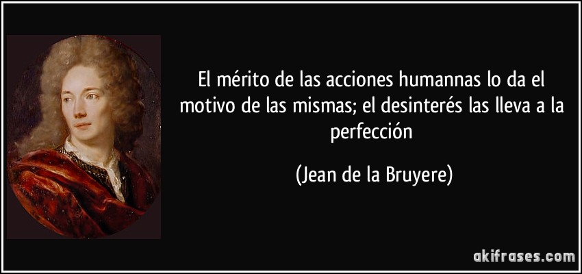 El mérito de las acciones humannas lo da el motivo de las mismas; el desinterés las lleva a la perfección (Jean de la Bruyere)
