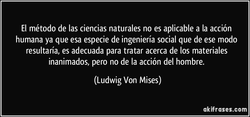 El método de las ciencias naturales no es aplicable a la acción humana ya que esa especie de ingeniería social que de ese modo resultaría, es adecuada para tratar acerca de los materiales inanimados, pero no de la acción del hombre. (Ludwig Von Mises)