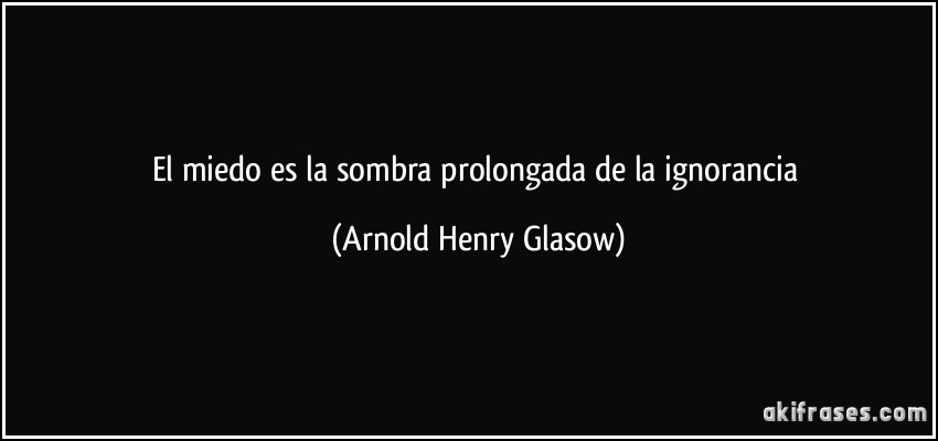 El miedo es la sombra prolongada de la ignorancia (Arnold Henry Glasow)