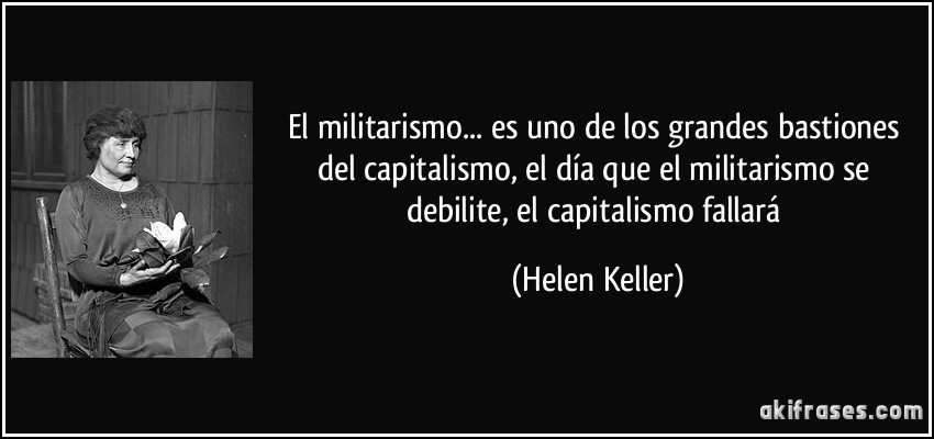 El militarismo... es uno de los grandes bastiones del capitalismo, el día que el militarismo se debilite, el capitalismo fallará (Helen Keller)