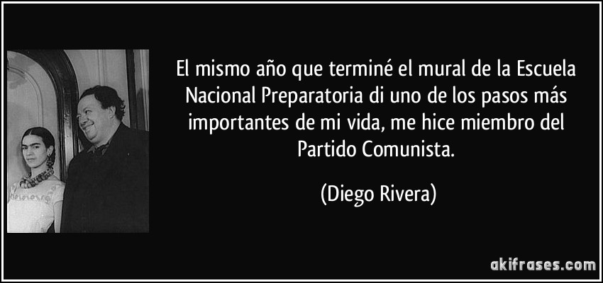 El mismo año que terminé el mural de la Escuela Nacional Preparatoria di uno de los pasos más importantes de mi vida, me hice miembro del Partido Comunista. (Diego Rivera)