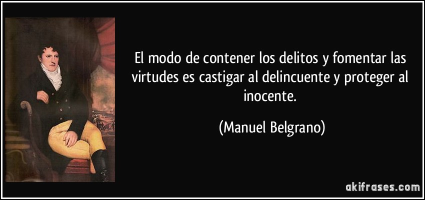 El modo de contener los delitos y fomentar las virtudes es castigar al delincuente y proteger al inocente. (Manuel Belgrano)