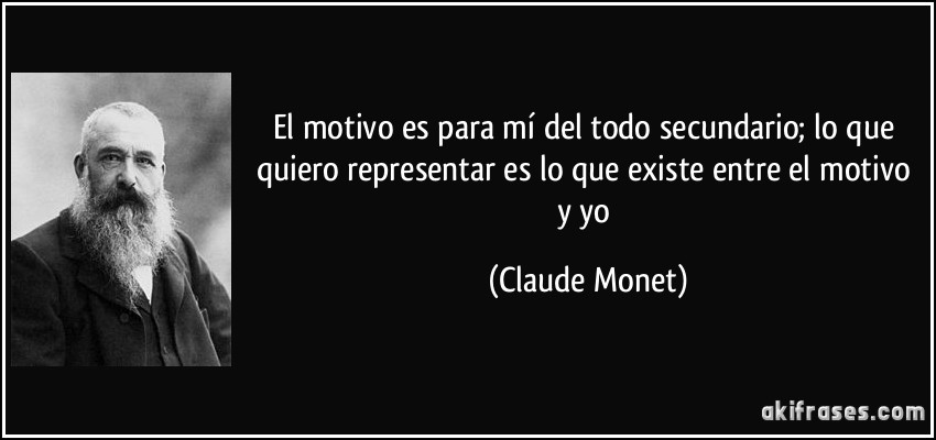 El motivo es para mí del todo secundario; lo que quiero representar es lo que existe entre el motivo y yo (Claude Monet)