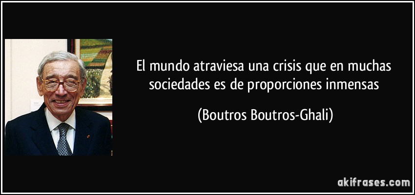 El mundo atraviesa una crisis que en muchas sociedades es de proporciones inmensas (Boutros Boutros-Ghali)