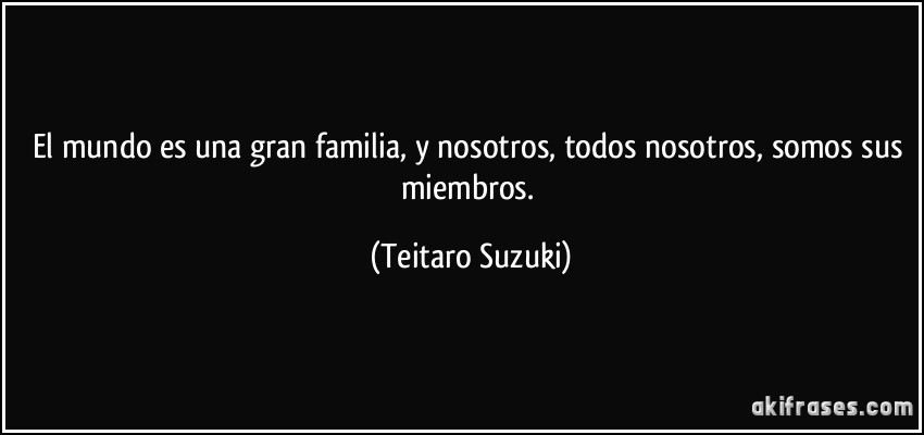 El mundo es una gran familia, y nosotros, todos nosotros, somos sus miembros. (Teitaro Suzuki)