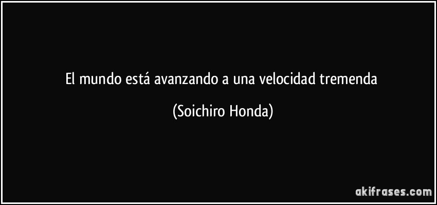 El mundo está avanzando a una velocidad tremenda (Soichiro Honda)